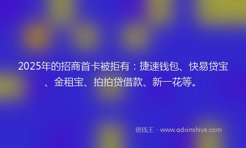 2025年的招商首卡被拒有：捷速钱包、快易贷宝、金租宝、拍拍贷借款、新一花等。