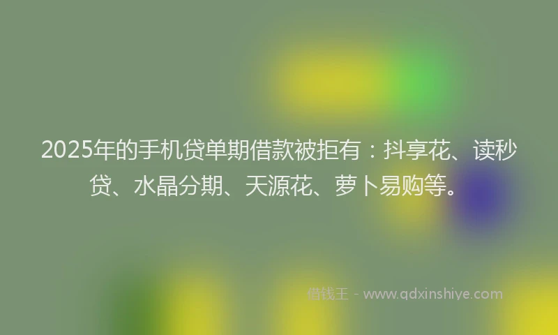 2025年的手机贷单期借款被拒有：抖享花、读秒贷、水晶分期、天源花、萝卜易购等。