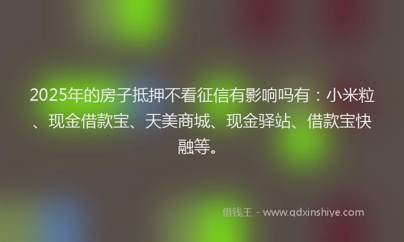 2025年的房子抵押不看征信有影响吗有：小米粒、现金借款宝、天美商城、现金驿站、借款宝快融等。