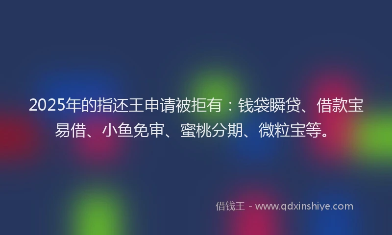 2025年的指还王申请被拒有：钱袋瞬贷、借款宝易借、小鱼免审、蜜桃分期、微粒宝等。