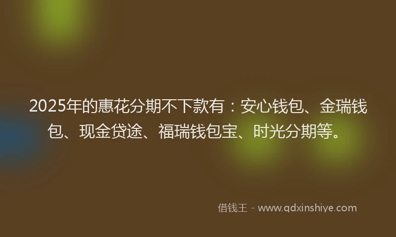 2025年的惠花分期不下款有：安心钱包、金瑞钱包、现金贷途、福瑞钱包宝、时光分期等。