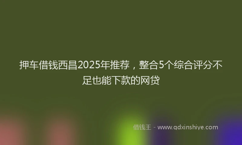 押车借钱西昌2025年推荐，整合5个综合评分不足也能下款的网贷