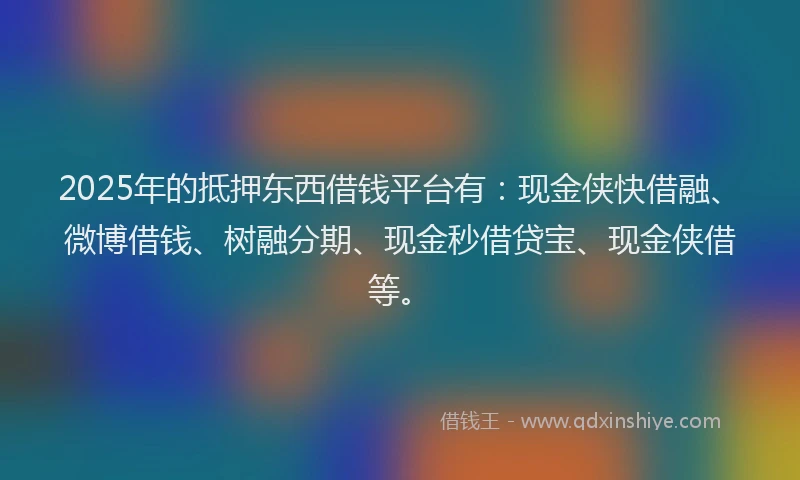 2025年的抵押东西借钱平台有：现金侠快借融、微博借钱、树融分期、现金秒借贷宝、现金侠借等。