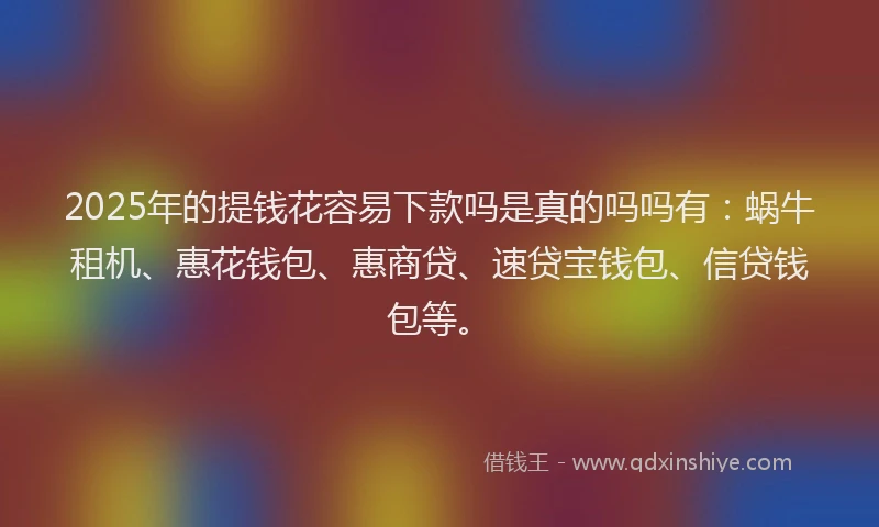 2025年的提钱花容易下款吗是真的吗吗有：蜗牛租机、惠花钱包、惠商贷、速贷宝钱包、信贷钱包等。