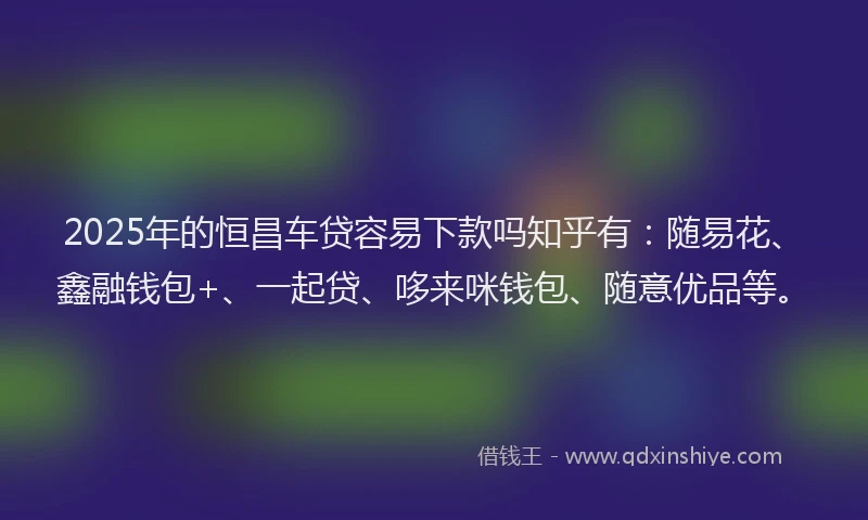 2025年的恒昌车贷容易下款吗知乎有：随易花、鑫融钱包+、一起贷、哆来咪钱包、随意优品等。