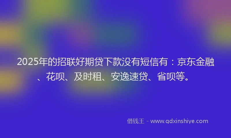 2025年的招联好期贷下款没有短信有：京东金融、花呗、及时租、安逸速贷、省呗等。