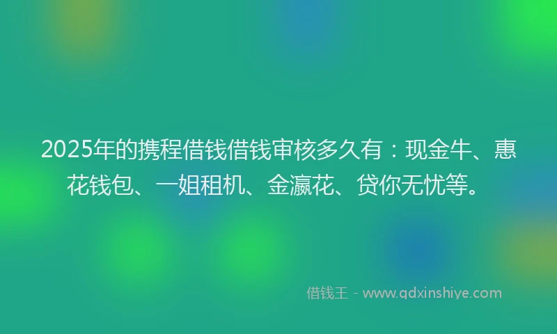 2025年的携程借钱借钱审核多久有：现金牛、惠花钱包、一姐租机、金瀛花、贷你无忧等。