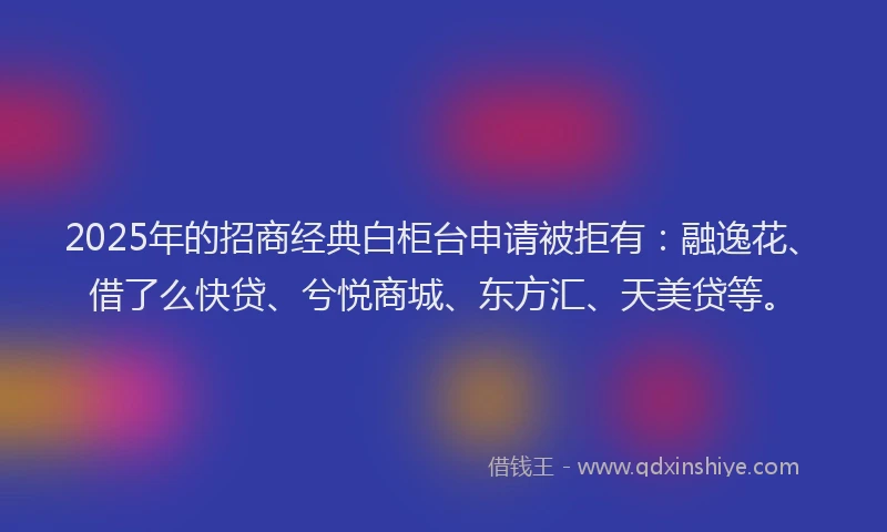 2025年的招商经典白柜台申请被拒有：融逸花、借了么快贷、兮悦商城、东方汇、天美贷等。