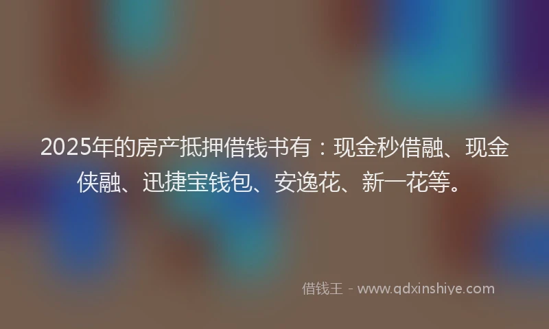 2025年的房产抵押借钱书有：现金秒借融、现金侠融、迅捷宝钱包、安逸花、新一花等。