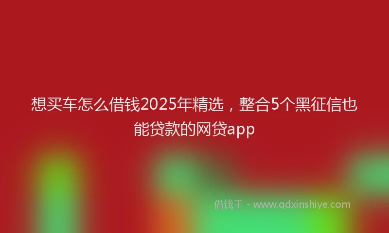 想买车怎么借钱2025年精选，整合5个黑征信也能贷款的网贷app