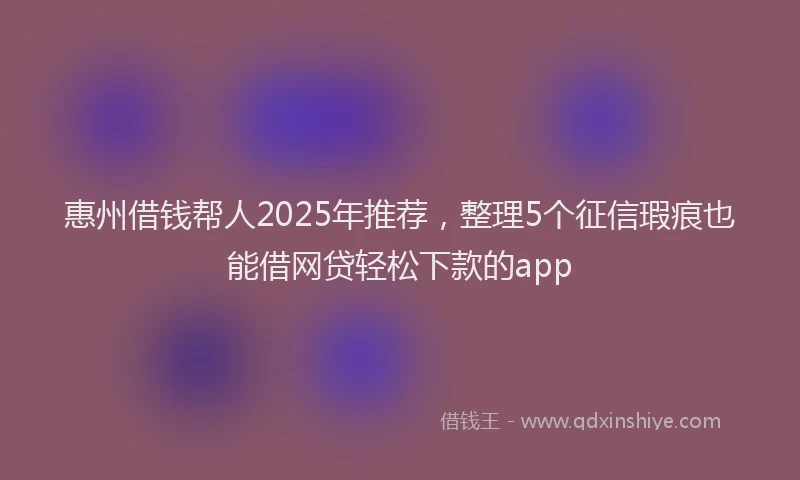 惠州借钱帮人2025年推荐，整理5个征信瑕疵也能借网贷轻松下款的app