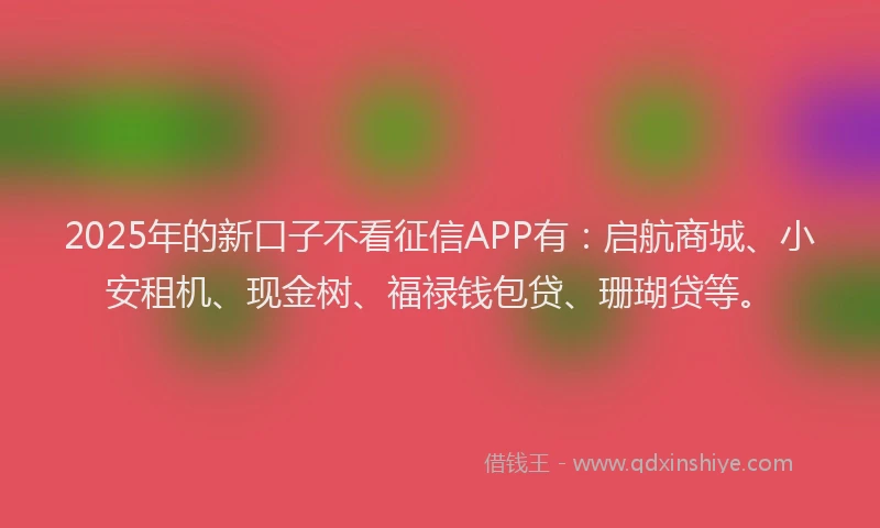 2025年的新口子不看征信APP有：启航商城、小安租机、现金树、福禄钱包贷、珊瑚贷等。