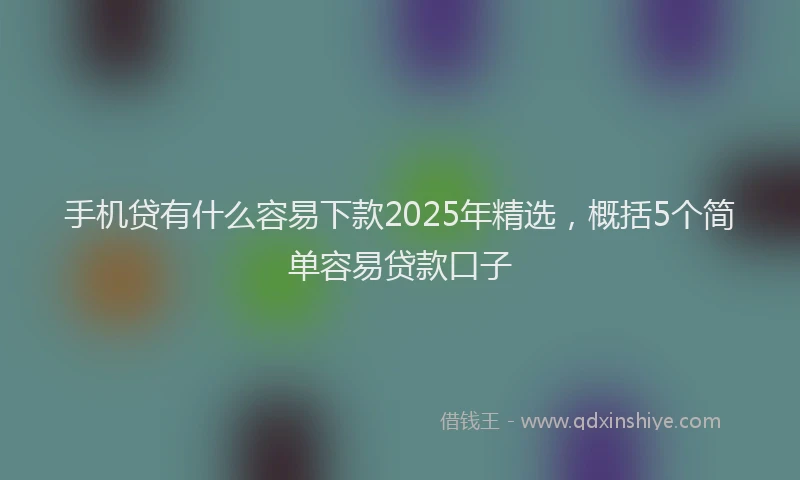 手机贷有什么容易下款2025年精选，概括5个简单容易贷款口子