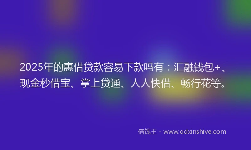 2025年的惠借贷款容易下款吗有：汇融钱包+、现金秒借宝、掌上贷通、人人快借、畅行花等。