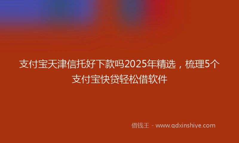 支付宝天津信托好下款吗2025年精选，梳理5个支付宝快贷轻松借软件