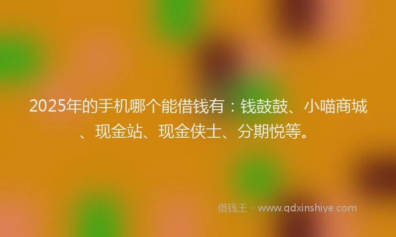 2025年的手机哪个能借钱有：钱鼓鼓、小喵商城、现金站、现金侠士、分期悦等。