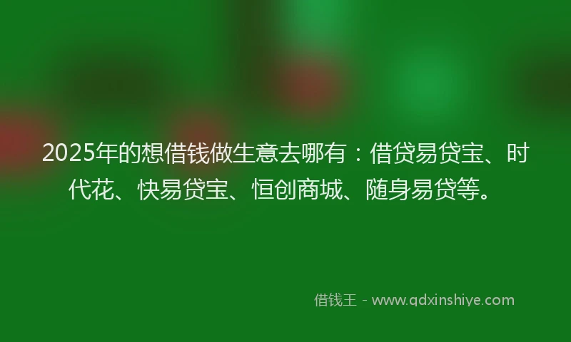 2025年的想借钱做生意去哪有：借贷易贷宝、时代花、快易贷宝、恒创商城、随身易贷等。