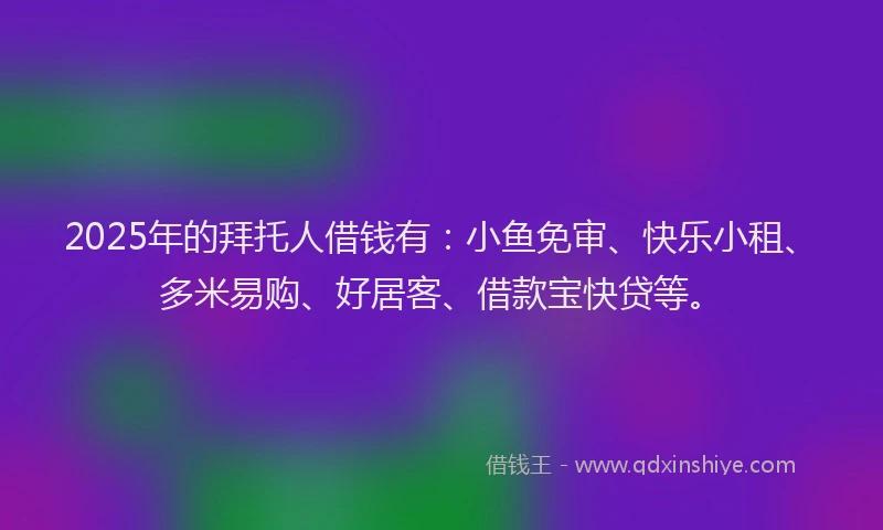2025年的拜托人借钱有：小鱼免审、快乐小租、多米易购、好居客、借款宝快贷等。
