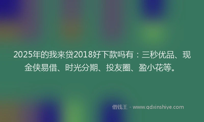 2025年的我来贷2018好下款吗有：三秒优品、现金侠易借、时光分期、投友圈、盈小花等。