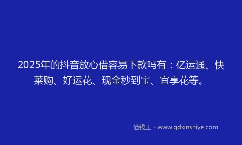 2025年的抖音放心借容易下款吗有：亿运通、快莱购、好运花、现金秒到宝、宜享花等。