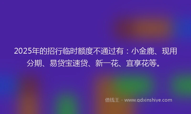 2025年的招行临时额度不通过有：小金鹿、现用分期、易贷宝速贷、新一花、宜享花等。
