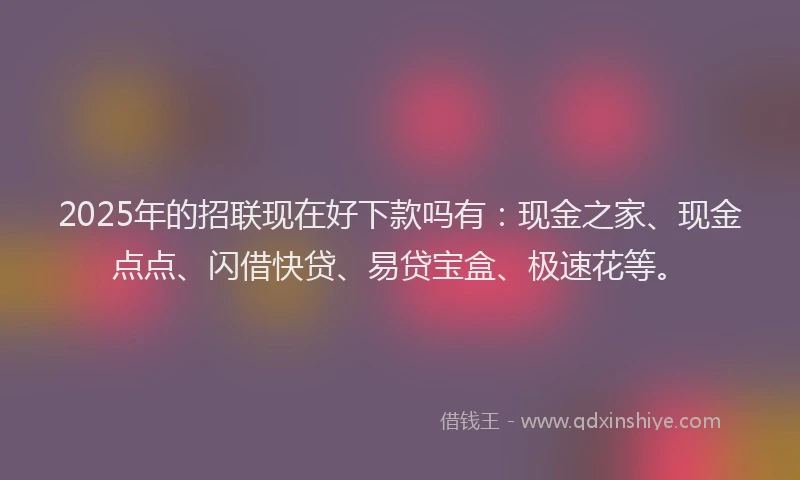 2025年的招联现在好下款吗有：现金之家、现金点点、闪借快贷、易贷宝盒、极速花等。