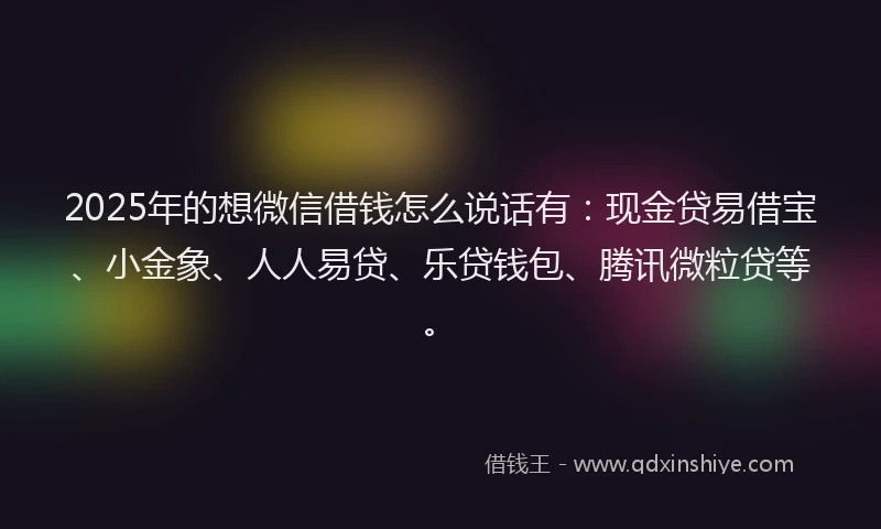 2025年的想微信借钱怎么说话有：现金贷易借宝、小金象、人人易贷、乐贷钱包、腾讯微粒贷等。