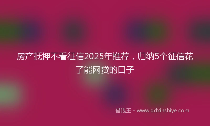 房产抵押不看征信2025年推荐，归纳5个征信花了能网贷的口子