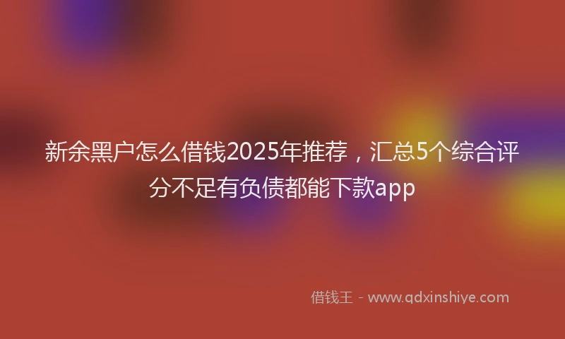 新余黑户怎么借钱2025年推荐，汇总5个综合评分不足有负债都能下款app