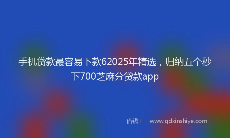 手机贷款最容易下款62025年精选，归纳五个秒下700芝麻分贷款app