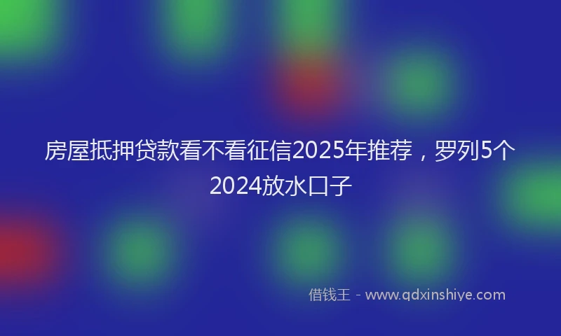 房屋抵押贷款看不看征信2025年推荐，罗列5个2024放水口子