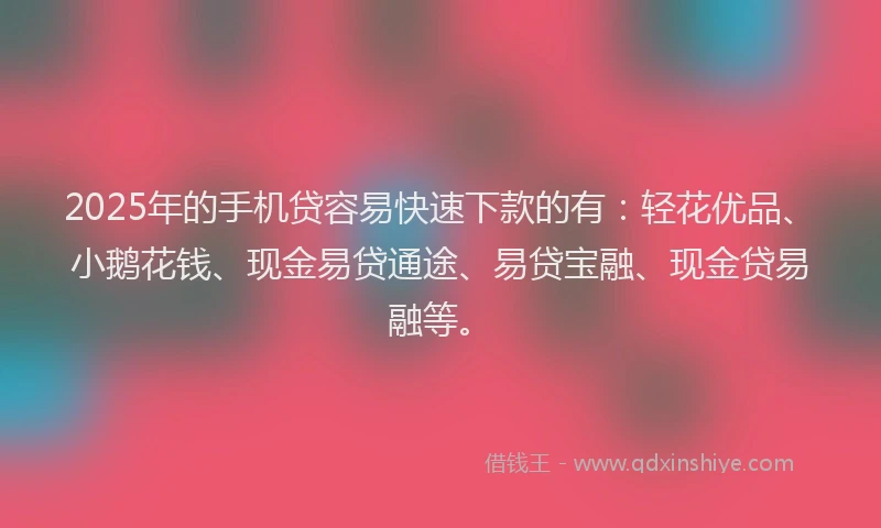 2025年的手机贷容易快速下款的有：轻花优品、小鹅花钱、现金易贷通途、易贷宝融、现金贷易融等。