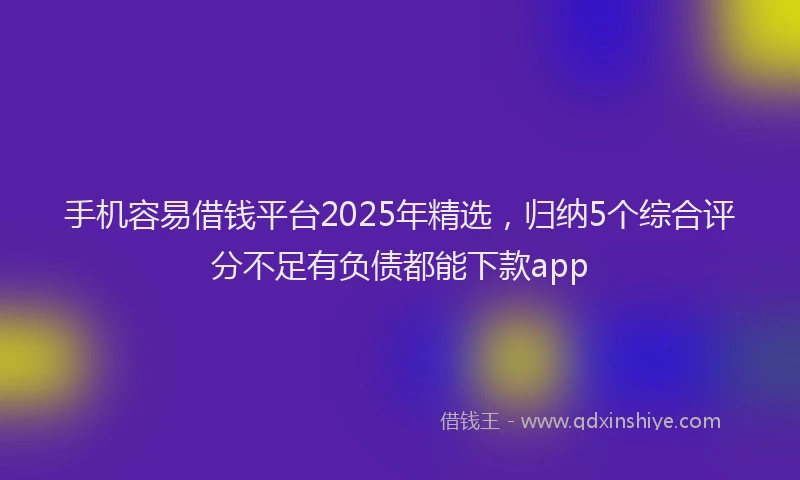 手机容易借钱平台2025年精选，归纳5个综合评分不足有负债都能下款app