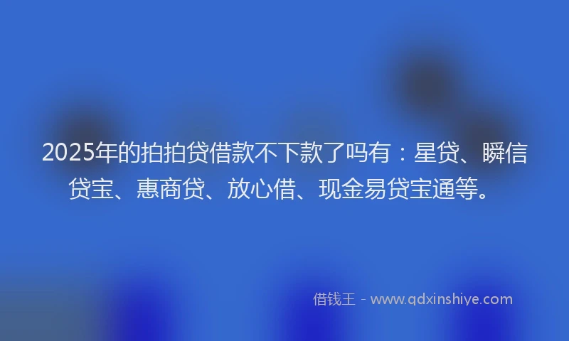 2025年的拍拍贷借款不下款了吗有：星贷、瞬信贷宝、惠商贷、放心借、现金易贷宝通等。