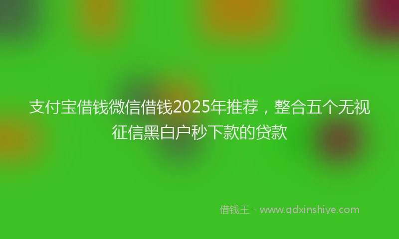 支付宝借钱微信借钱2025年推荐，整合五个无视征信黑白户秒下款的贷款