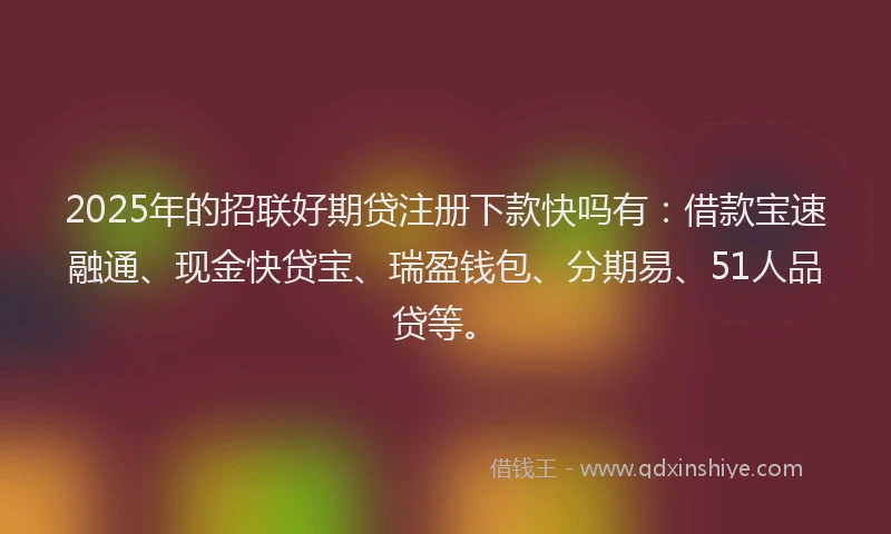 2025年的招联好期贷注册下款快吗有：借款宝速融通、现金快贷宝、瑞盈钱包、分期易、51人品贷等。