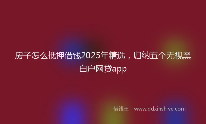 房子怎么抵押借钱2025年精选，归纳五个无视黑白户网贷app