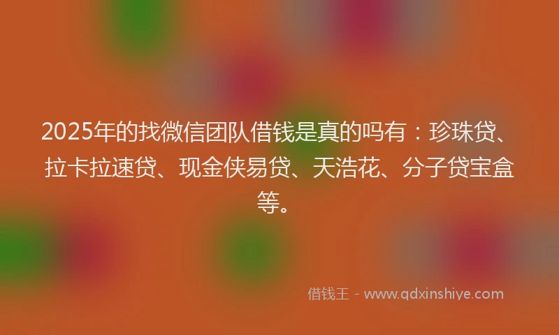 2025年的找微信团队借钱是真的吗有：珍珠贷、拉卡拉速贷、现金侠易贷、天浩花、分子贷宝盒等。