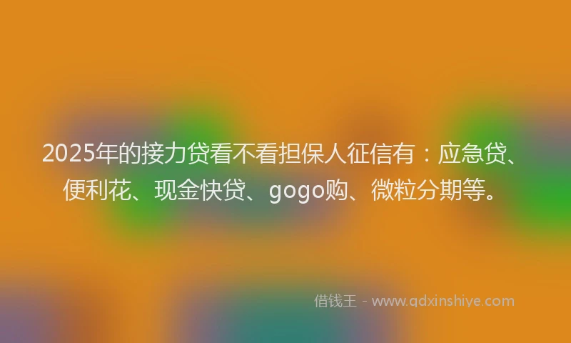 2025年的接力贷看不看担保人征信有：应急贷、便利花、现金快贷、gogo购、微粒分期等。