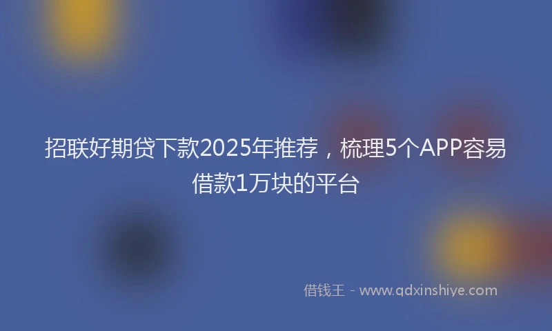 招联好期贷下款2025年推荐，梳理5个APP容易借款1万块的平台