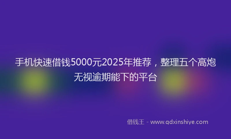 手机快速借钱5000元2025年推荐，整理五个高炮无视逾期能下的平台