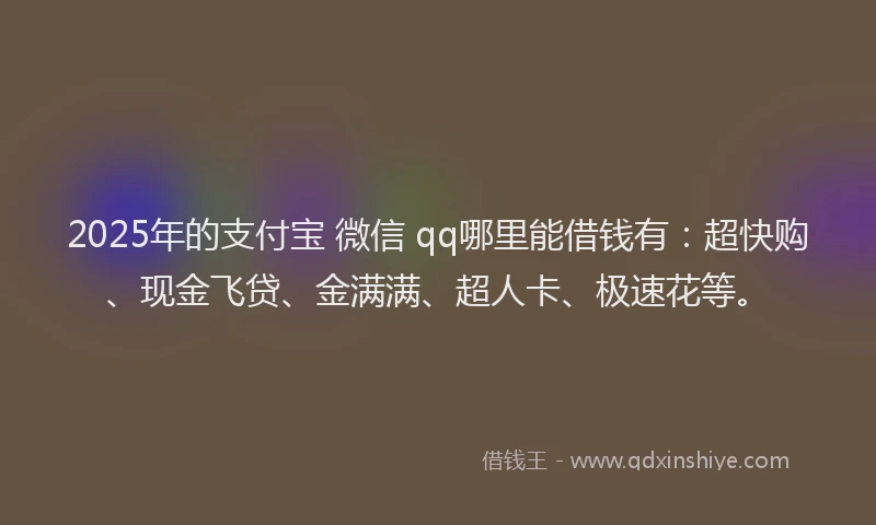 2025年的支付宝 微信 qq哪里能借钱有：超快购、现金飞贷、金满满、超人卡、极速花等。