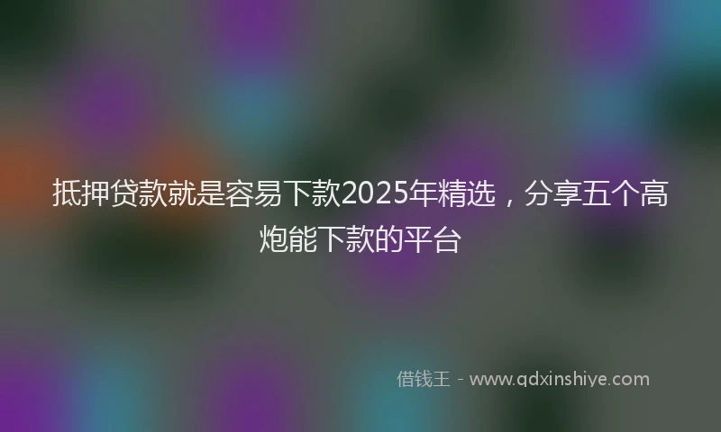 抵押贷款就是容易下款2025年精选，分享五个高炮能下款的平台