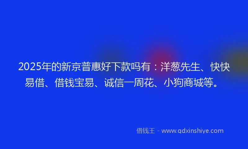 2025年的新京普惠好下款吗有：洋葱先生、快快易借、借钱宝易、诚信一周花、小狗商城等。