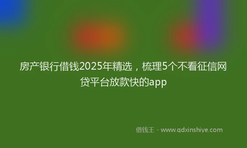 房产银行借钱2025年精选，梳理5个不看征信网贷平台放款快的app
