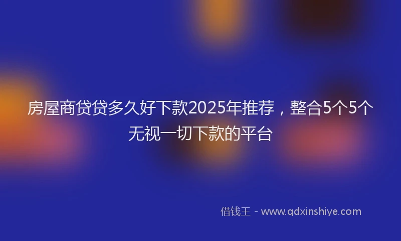 房屋商贷贷多久好下款2025年推荐，整合5个5个无视一切下款的平台