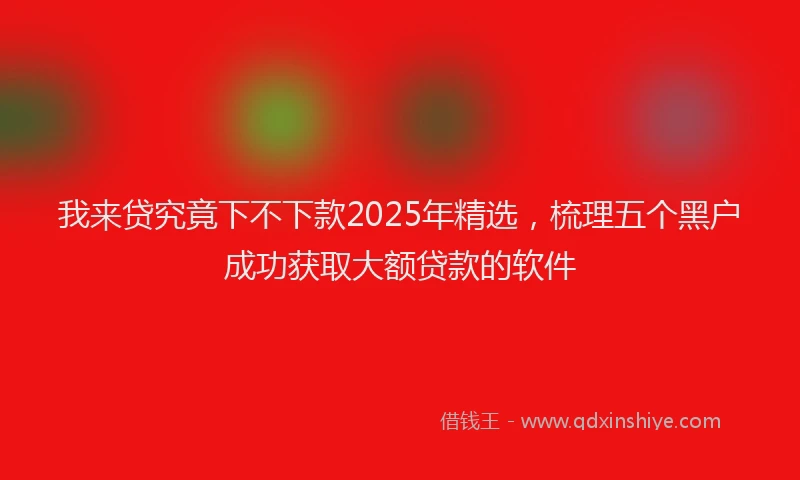 我来贷究竟下不下款2025年精选，梳理五个黑户成功获取大额贷款的软件