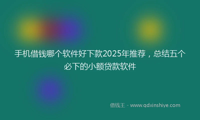 手机借钱哪个软件好下款2025年推荐，总结五个必下的小额贷款软件