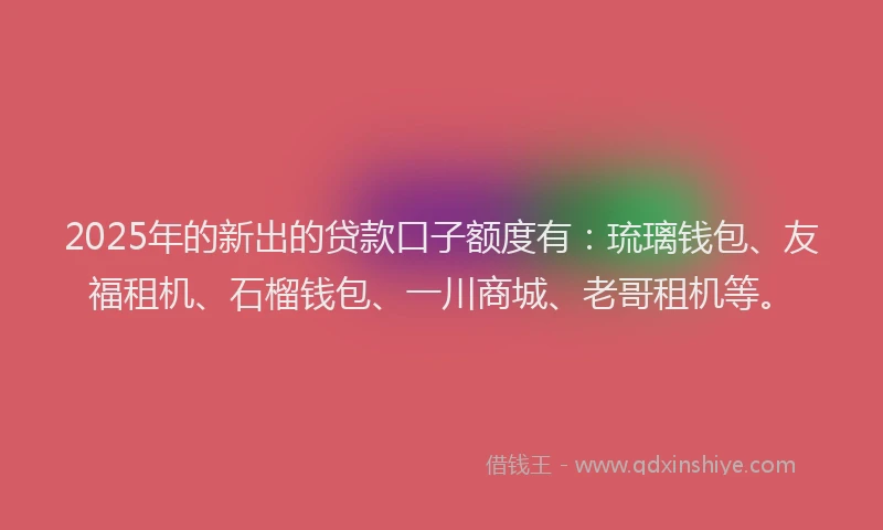 2025年的新出的贷款口子额度有：琉璃钱包、友福租机、石榴钱包、一川商城、老哥租机等。