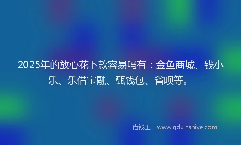 2025年的放心花下款容易吗有：金鱼商城、钱小乐、乐借宝融、甄钱包、省呗等。